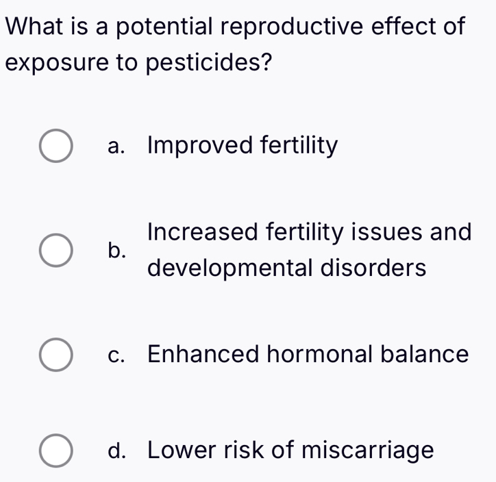 What is a potential reproductive effect of
exposure to pesticides?
a. Improved fertility
Increased fertility issues and
b.
developmental disorders
c. Enhanced hormonal balance
d. Lower risk of miscarriage