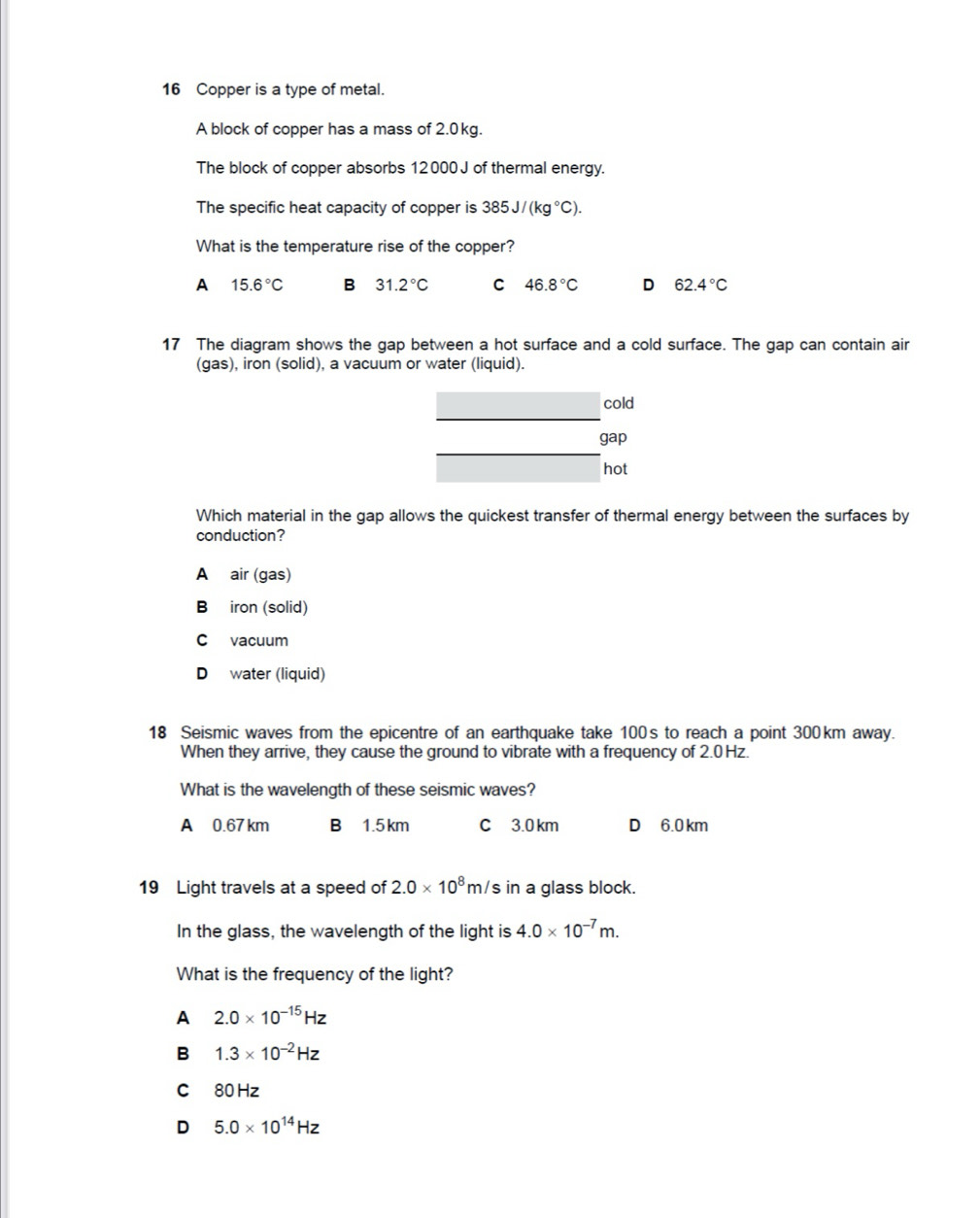 Copper is a type of metal.
A block of copper has a mass of 2.0kg.
The block of copper absorbs 12000 J of thermal energy.
The specific heat capacity of copper is 385J/(kg°C). 
What is the temperature rise of the copper?
A 15.6°C B 31.2°C C 46.8°C D 62.4°C
17 The diagram shows the gap between a hot surface and a cold surface. The gap can contain air
(gas), iron (solid), a vacuum or water (liquid).
_
cold
gap
hot
Which material in the gap allows the quickest transfer of thermal energy between the surfaces by
conduction?
A air (gas)
Béiron (solid)
C vacuum
D water (liquid)
18 Seismic waves from the epicentre of an earthquake take 100's to reach a point 300km away.
When they arrive, they cause the ground to vibrate with a frequency of 2.0 Hz.
What is the wavelength of these seismic waves?
A 0.67 km B 1.5km C 3.0 km D 6.0 km
19 Light travels at a speed of 2.0* 10^8m/ 's in a glass block.
In the glass, the wavelength of the light is 4.0* 10^(-7)m. 
What is the frequency of the light?
A 2.0* 10^(-15)Hz
B 1.3* 10^(-2)Hz
C 80Hz
D 5.0* 10^(14)Hz
