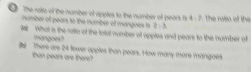 The ratio of the number of apples to the number of pears is 4 : 7. The ratio of the 
number of pears to the number of mangoes is 2 : 3. 
(a) What is the ratio of the total number of apples and pears to the number of 
mangoes? 
(b) There are 24 fewer apples than pears. How many more mangoes 
than pears are there?