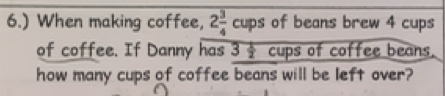 6.) When making coffee, 2 3/4 cups of beans brew 4 cups 
of coffee. If Danny has overline 3 1/2  cups of coffee beans. 
how many cups of coffee beans will be left over?