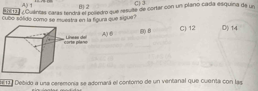 11. 76 cm
A) 1 B) 2 C) 3
92E13. ¿Cuántas caras tendrá el poliedro que resulte de cortar con un plano cada esquina de un
cubo sólido como se muestra en la figura que sigue?
A) 6 B) 8 C) 12 D) 14
3E13. Debido a una ceremonia se adornará el contorno de un ventanal que cuenta con las