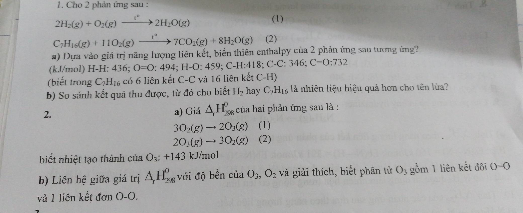 Cho 2 phản ứng sau :
2H_2(g)+O_2(g)xrightarrow t°2H_2O(g) (1)
C_7H_16(g)+11O_2(g)xrightarrow 1°7CO_2(g)+8H_2O(g) (2) 
a) Dựa vào giá trị năng lượng liên kết, biến thiên enthalpy của 2 phản ứng sau tương ứng? 
(kJ/mol) H-H: 436; O=0:494; H-O :459; C-H:418. C-C:346; C=0:732
(biết trong C_7H_16 có 6 liên kết C-C và 16 liên kết C-H)
b) So sánh kết quả thu được, từ đó cho biết H_2 hay C_7H_16 là nhiên liệu hiệu quả hơn cho tên lửa? 
a) Giá △ _rH_(298)^0
2. của hai phản ứng sau là :
3O_2(g)to 2O_3(g) (1)
2O_3(g)to 3O_2(g) (2) 
biết nhiệt tạo thành của O_3:+143 kJ/mol
b) Liên hệ giữa giá trị △ _rH_(298)^0 với độ bền cliaO_3, O_2 và giải thích, biết phân tử O_3 gồm 1 liên kết đôi O=O
và 1 liên kết đơn O-O.