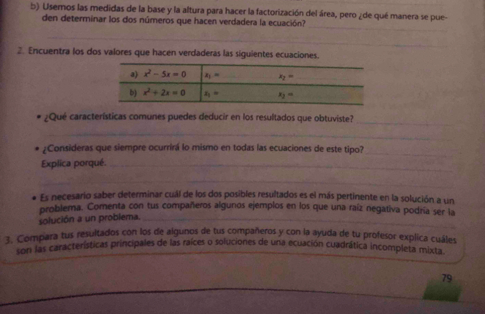 Usemos las medidas de la base y la altura para hacer la factorización del área, pero ¿de qué manera se pue-
_
den determinar los dos números que hacen verdadera la ecuación?
_
_
2. Encuentra los dos valores que hacen verdaderas las siguientes ecuaciones.
¿Qué características comunes puedes deducir en los resultados que obtuviste?_
_
¿Consideras que siempre ocurrirá lo mismo en todas las ecuaciones de este tipo?_
Explica porqué._
_
Es necesario saber determinar cuál de los dos posibles resultados es el más pertinente en la solución a un
problema. Comenta con tus compañeros algunos ejemplos en los que una raíz negativa podría ser la
_
solución a un problema._
3. Compara tus resultados con los de algunos de tus compañeros y con la ayuda de tu profesor explica cuáles
son las características principales de las raíces o soluciones de una ecuación cuadrática incompleta mixta
79