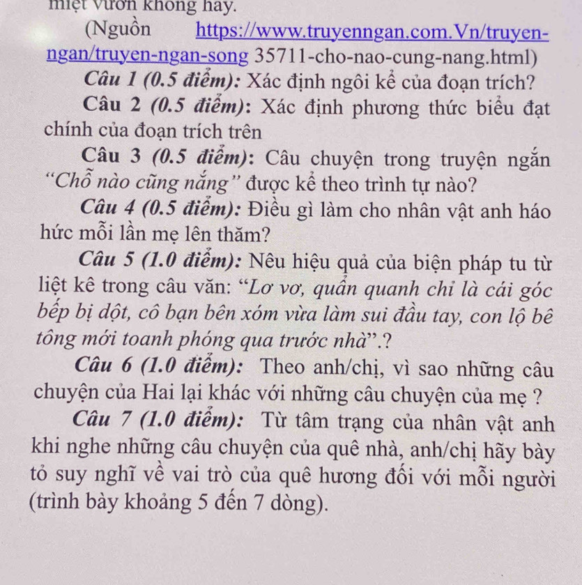 miệt Vươn không hay. 
(Nguồn https://www.truyenngan.com.Vn/truyen- 
ngan/truyen-ngan-song 35711-cho-nao-cung-nang.html) 
Câu 1 (0.5 điểm): Xác định ngôi kể của đoạn trích? 
Câu 2 (0.5 điểm): Xác định phương thức biểu đạt 
chính của đoạn trích trên 
Câu 3 (0.5 điểm): Câu chuyện trong truyện ngắn 
“Chỗ nào cũng nắng” được kể theo trình tự nào? 
Câu 4 (0.5 điểm): Điều gì làm cho nhân vật anh háo 
hức mỗi lần mẹ lên thăm? 
Câu 5 (1.0 điểm): Nêu hiệu quả của biện pháp tu từ 
liệt kê trong câu văn: “Lơ vơ, quần quanh chi là cái góc 
bếp bị dột, cô bạn bên xóm vừa làm sui đầu tay, con lộ bê 
tông mới toanh phóng qua trước nhà”.? 
Câu 6 (1.0 điểm): Theo anh/chị, vì sao những câu 
chuyện của Hai lại khác với những câu chuyện của mẹ ? 
Câu 7 (1.0 điểm): Từ tâm trạng của nhân vật anh 
khi nghe những câu chuyện của quê nhà, anh/chị hãy bày 
tỏ suy nghĩ về vai trò của quê hương đổi với mỗi người 
(trình bày khoảng 5 đến 7 dòng).