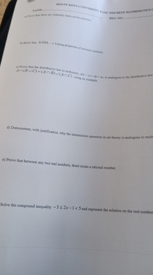 MoUNT KENYa UniVERSITy basiC dISCRETE MATHEMATICS ( 
NAME_ 
a) Prove that there are infinitely many prime numbers 
REG, NO: 
h) Show that 0.999...=1 using properties of rational numbers 
Prove that the distributive law in arithmetic. a(b+c)=ab+ac , is analogous to the distributive law
A∩ (B∪ C)=(A∩ B)∪ (A∩ C) , using an example. 
d) Demonstrate, with justification, why the intersection operation in set theory is analogous to mult 
e) Prove that between any two real numbers, there exists a rational number. 
Solve the compound inequality -3≤ 2x-1<5</tex> and represent the solution on the real number