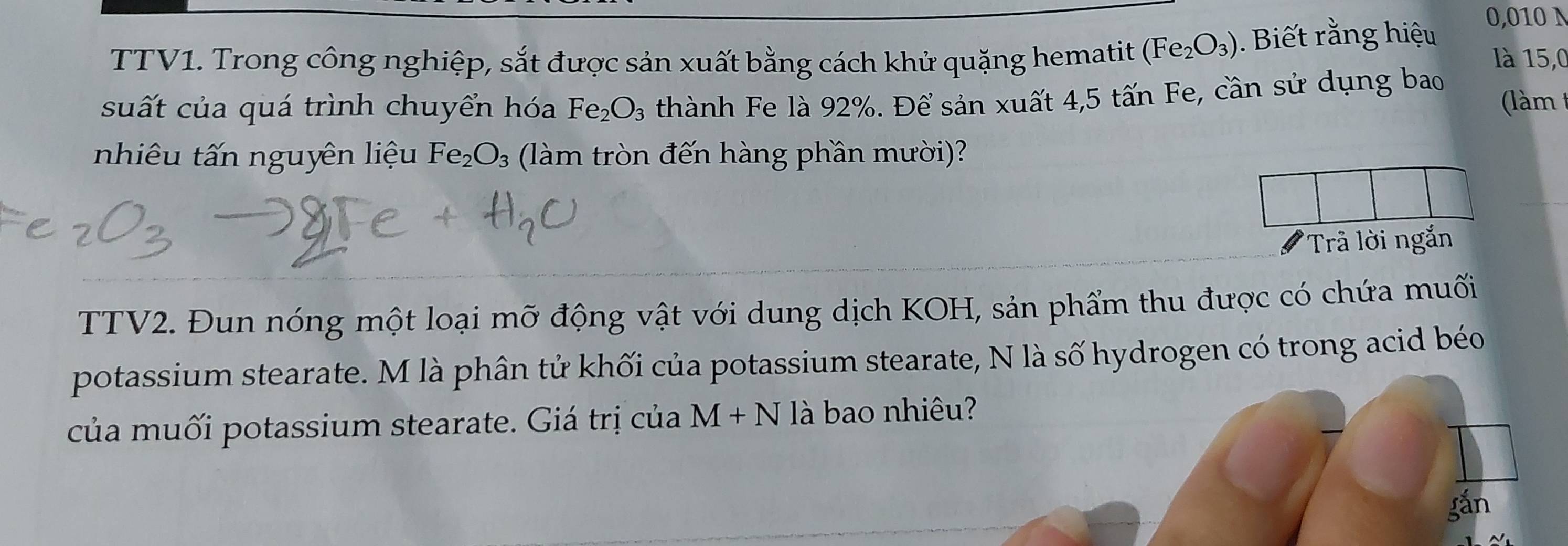 TTV1. Trong công nghiệp, sắt được sản xuất bằng cách khử quặng hematit (Fe_2O_3). Biết rằng hiệu
0,010 N 
là 15,0 
suất của quá trình chuyển hóa Fe_2O_3 thành Fe là 92%. Để sản xuất 4,5 tấn Fe, cần sử dụng bao (làm 
nhiêu tấn nguyên liệu Fe_2O_3 (làm tròn đến hàng phần mười)? 
Trả lời ngắn 
TTV2. Đun nóng một loại mỡ động vật với dung dịch KOH, sản phẩm thu được có chứa muối 
potassium stearate. M là phân tử khối của potassium stearate, N là số hydrogen có trong acid béo 
của muối potassium stearate. Giá trị của M+N là bao nhiêu? 
gắn