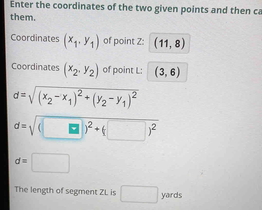 Enter the coordinates of the two given points and then ca 
them. 
Coordinates (x_1,y_1) of point Z : (11,8)
Coordinates (x_2,y_2) of point L : (3,6)
d=sqrt((x_2)-x_1)^2+(y_2-y_1)^2
d=sqrt((□ )^2)+(□ )^2
d=□
The length of segment ZL is □ yards