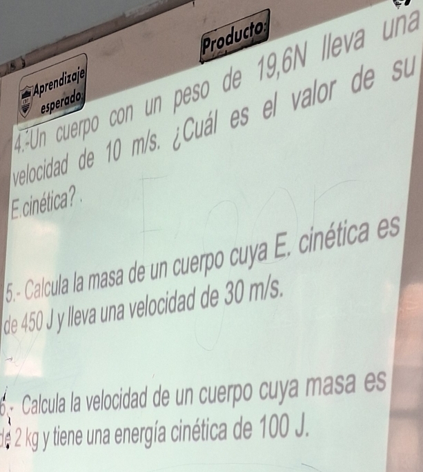 Producto 
E Un cuerpo con un peso de 19,6N lleva uña 
esperado 
relocidad de 10 m/s. ¿Cuál es el valor de su 
E cinética? 
5.- Calcula la masa de un cuerpo cuya E. cinética es 
de 450 J y lleva una velocidad de 30 m/s. 
Calcula la velocidad de un cuerpo cuya masa es 
de 2 kg y tiene una energía cinética de 100 J.