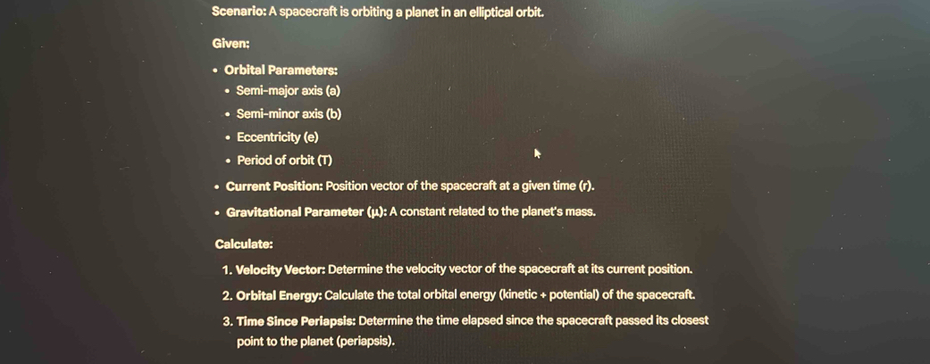 Scenario: A spacecraft is orbiting a planet in an elliptical orbit. 
Given: 
Orbital Parameters: 
Semi-major axis (a) 
Semi-minor axis (b) 
Eccentricity (e) 
Period of orbit (T) 
Current Position: Position vector of the spacecraft at a given time (r). 
Gravitational Parameter (μ): A constant related to the planet's mass. 
Calculate: 
1. Velocity Vector: Determine the velocity vector of the spacecraft at its current position. 
2. Orbital Energy: Calculate the total orbital energy (kinetic + potential) of the spacecraft. 
3. Time Since Periapsis: Determine the time elapsed since the spacecraft passed its closest 
point to the planet (periapsis).