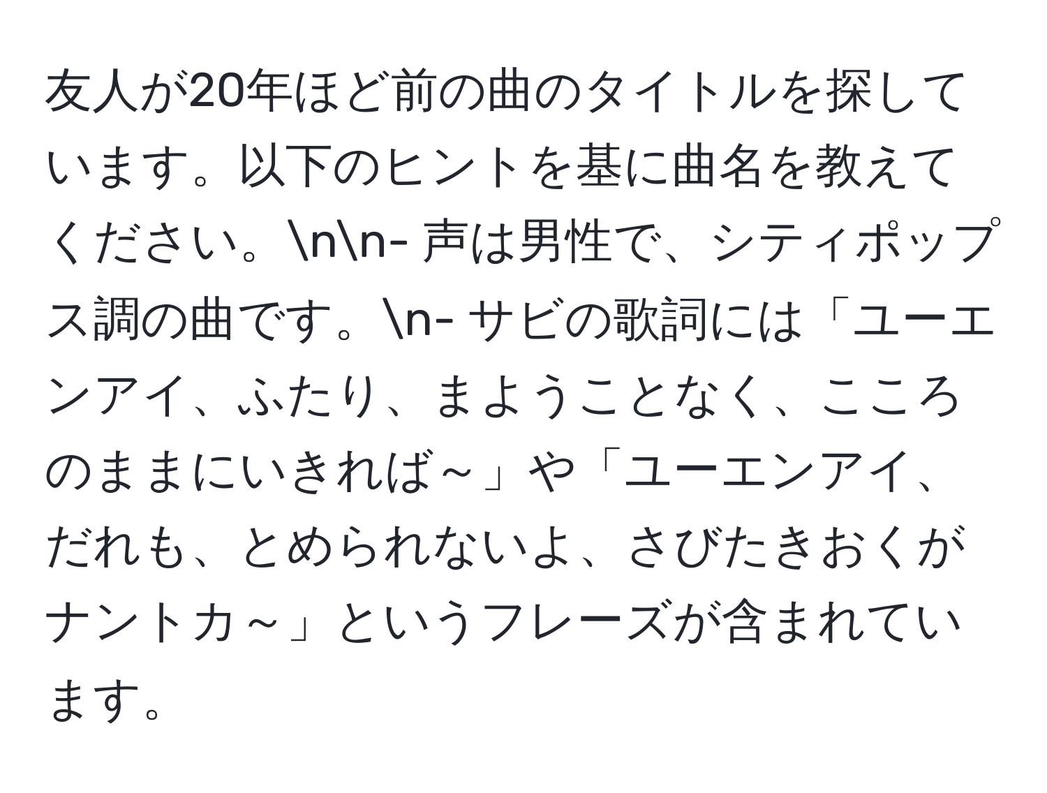 友人が20年ほど前の曲のタイトルを探しています。以下のヒントを基に曲名を教えてください。nn- 声は男性で、シティポップス調の曲です。n- サビの歌詞には「ユーエンアイ、ふたり、まようことなく、こころのままにいきれば～」や「ユーエンアイ、だれも、とめられないよ、さびたきおくがナントカ～」というフレーズが含まれています。