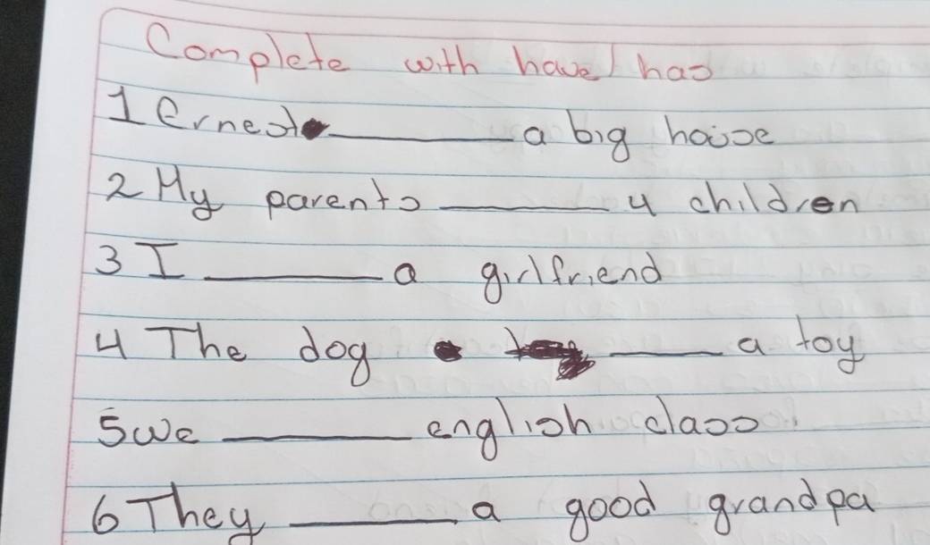 Complete with have / has 
1erneot_ 
a big house 
2 Hy parento _u children 
3 I_ 
a girlfriend 
The dog 
_a toy 
SWe _english claoo 
6 They _a good grand pa