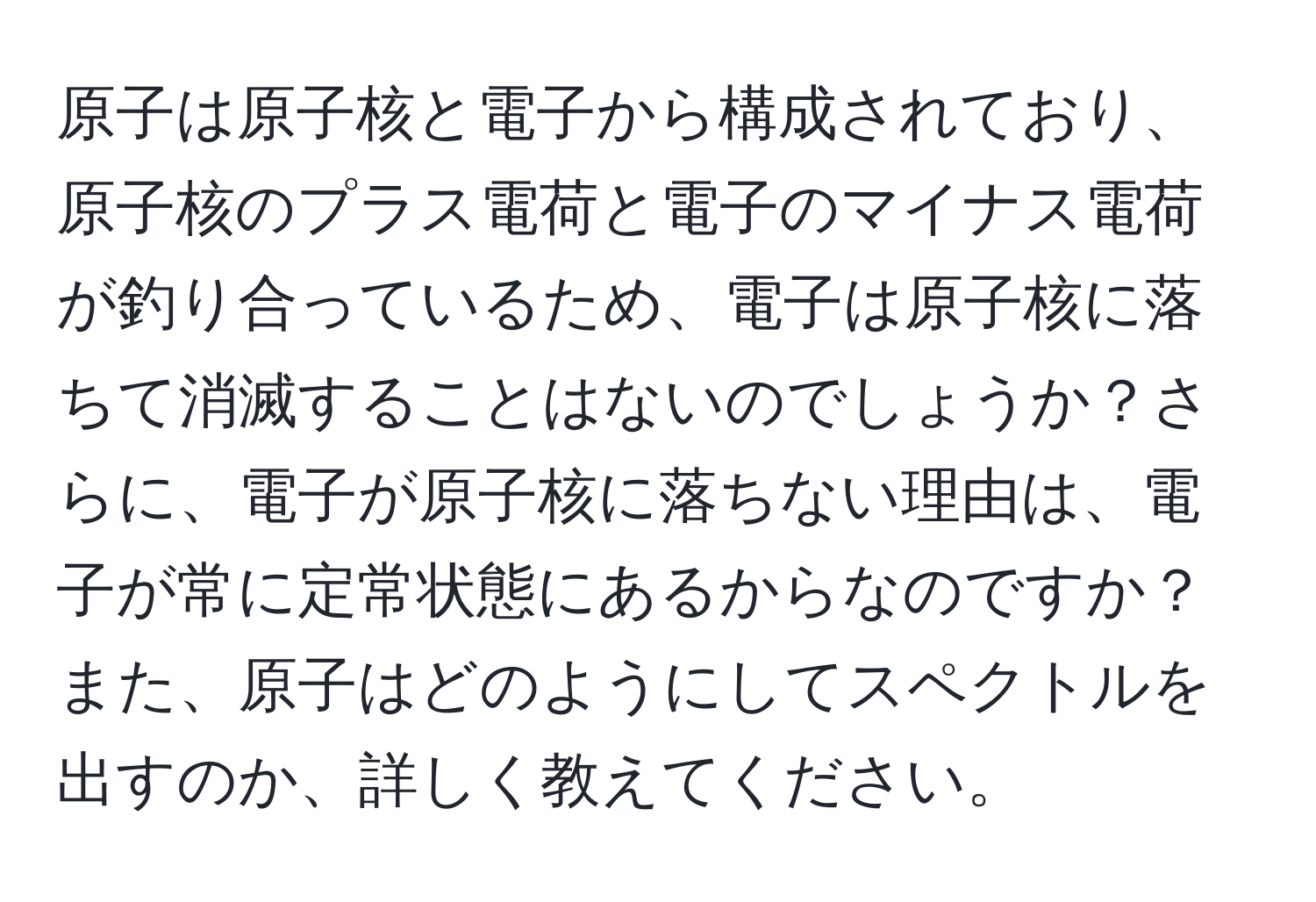 原子は原子核と電子から構成されており、原子核のプラス電荷と電子のマイナス電荷が釣り合っているため、電子は原子核に落ちて消滅することはないのでしょうか？さらに、電子が原子核に落ちない理由は、電子が常に定常状態にあるからなのですか？また、原子はどのようにしてスペクトルを出すのか、詳しく教えてください。