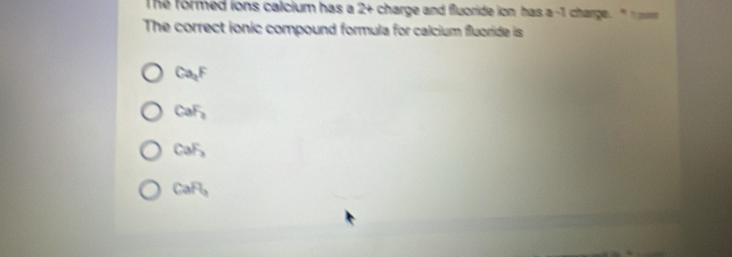 The formed ions calcium has a 2 + charge and fluoride ion has a -1 charge. " t po 
The correct ionic compound formula for calcium fluoride is
Ca_2F
CaF_2
CaF_2
CaF_2