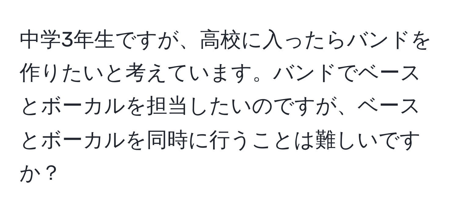 中学3年生ですが、高校に入ったらバンドを作りたいと考えています。バンドでベースとボーカルを担当したいのですが、ベースとボーカルを同時に行うことは難しいですか？