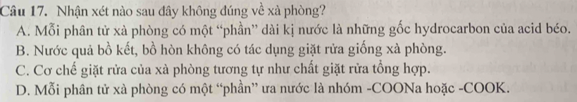 Nhận xét nào sau đây không đúng về xà phòng?
A. Mỗi phân tử xà phòng có một “phần” dài kị nước là những gốc hydrocarbon của acid béo.
B. Nước quả bồ kết, bồ hòn không có tác dụng giặt rửa giống xà phòng.
C. Cơ chế giặt rửa của xà phòng tương tự như chất giặt rửa tổng hợp.
D. Mỗi phân tử xà phòng có một “phần” ưa nước là nhóm -COONa hoặc -COOK.