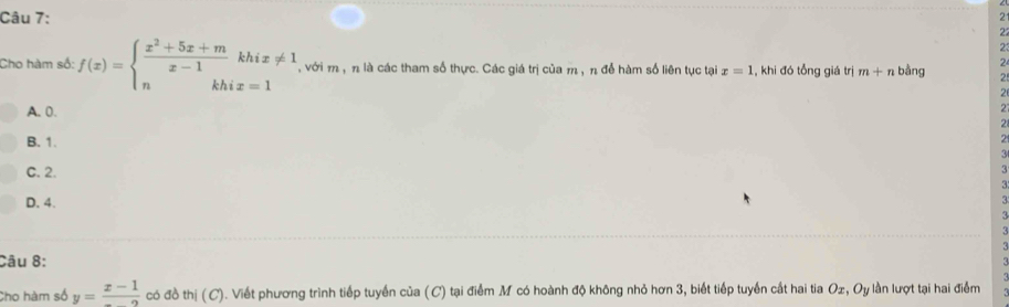 2
21
2
2
Cho hàm số: f(x)=beginarrayl  (x^2+5x+m)/x-1 khix!= 1 nkhix=1endarray. , với m , n là các tham số thực. Các giá trị của m , n để hàm số liên tục tại x=1 , khi đó tổng giá trị m+n bàng 2
2
A. 0.
2
2
B. 1. 2
3
C. 2.
D. 4.
Câu 8:
Cho hàm số y=frac x-1 có đồ thị (C). Viết phương trình tiếp tuyến của (C) tại điểm M có hoành độ không nhỏ hơn 3, biết tiếp tuyến cất hai tia Oz, Oy lần lượt tại hai điểm