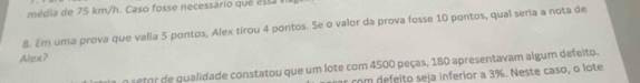 média de 75 km/h. Caso fosse necessário qué a ssa 
8. Em uma prova que valla 5 pontos, Alex tirou 4 pontos. Se o valor da prova fosse 10 pontos, qual seria a nota de 
Alex? 
o setor de qualidade constatou que um lote com 4500 peças, 180 apresentavam algum defeito. 
com defeito seja inferior a 3%. Neste caso, o lote