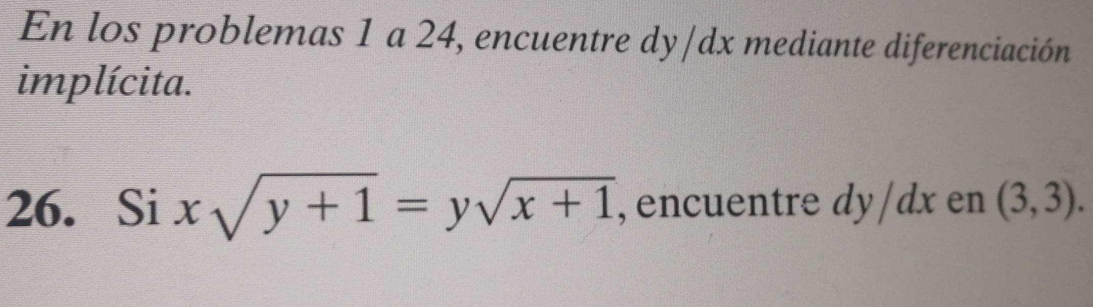 En los problemas 1 a 24, encuentre dy/dx mediante diferenciación 
implícita. 
26. Si xsqrt(y+1)=ysqrt(x+1) , encuentre dy/dx en (3,3).