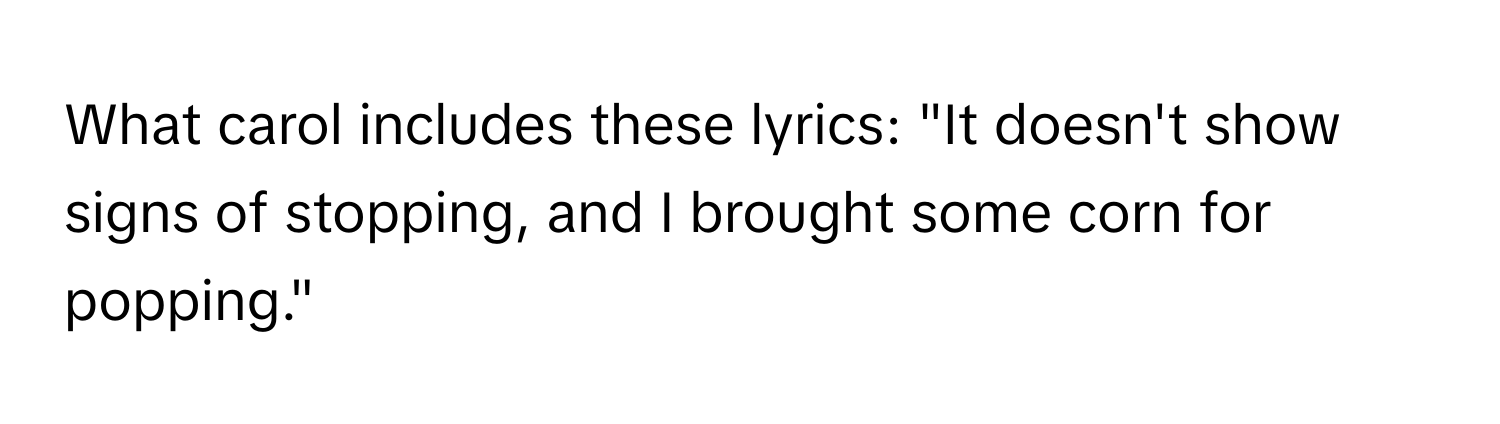 What carol includes these lyrics: "It doesn't show signs of stopping, and I brought some corn for popping."