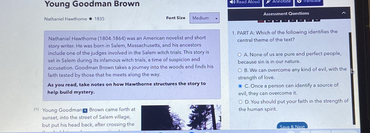 Young Goodman Brown * Read Aloud
Nathaniel Hawthorne 1835 Font Size Medium Assessment Questions
Nathaniel Hawthorne (1804-1864) was an American novelist and short 1. PART A: Which of the following identifies the
story writer. He was born in Salem, Massachusetts, and his ancestors central theme of the text?
include one of the judges involved in the Salem witch trials. This story is
set in Salem during its infamous witch trials, a time of suspicion and A. None of us are pure and perfect people,
accusation. Goodman Brown takes a journey into the woods and finds his because sin is in our nature.
faith tested by those that he meets along the way. B. We can overcome any kind of evil, with the
As you read, take notes on how Hawthorne structures the story to strength of love. C. Once a person can identify a source of
help build mystery. evil, they can overcome it.
D. You should put your faith in the strength of
1 Young Goodman Brown came forth at the human spirit.
sunset, into the street of Salem village,
but put his head back, after crossing the Save & Next