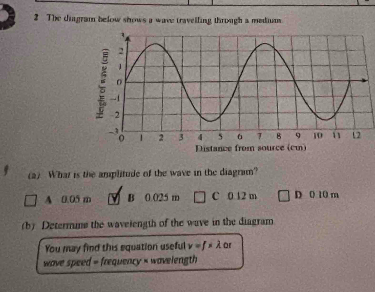 The diagram below shows a wave travelling through a medium
(a) What is the amplitude of the wave in the diagram?
A 0.05 m B 0.025 m C 0 12 m D 0 10 m
(b) Determins the wavelength of the wave in the diagram
You may find this equation useful v=f* lambda or
wave speed = frequency < wavelength