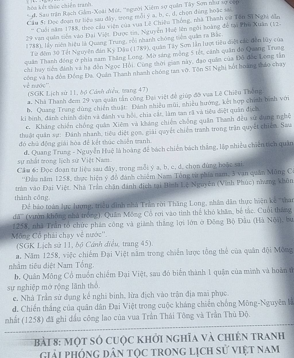 hòa kết thúc chiến tranh.
* d. Sau trận Rạch Gầm-Xoài Mút, “người Xiêm sợ quân Tây Sơn như sợ cọp
Câu 5: Đọc đoạn tư liệu sau dây, trong mỗi ý a, b, c, d, chọn đúng hoặc sai.
* Cuối năm 1788, theo cầu viện của vua Lê Chiêu Thống, nhà Thanh cử Tôn Sĩ Nghị dẫn
29 vạn quân tiến vào Đại Việt. Được tin, Nguyễn Huệ lên ngôi hoàng đế tại Phú Xuân (12-
1788), lấy niên hiệu là Quang Trung, rồi nhanh chóng tiến quân ra Bắc.
Từ đêm 30 Tết Nguyên đán Kỳ Dậu (1789), quân Tây Sơn lần lượt tiêu diệt các đồn lũy của
quân Thanh đóng ở phía nam Thăng Long. Mờ sáng mồng 5 tết, cánh quân do Quang Trung
chi huy tiến đánh và hạ đồn Ngọc Hồi. Cùng thời gian này, đạo quân của Đô đốc Long tấn
công và hạ đồn Đống Đa. Quân Thanh nhanh chóng tan vỡ. Tôn Sĩ Nghị hốt hoàng tháo chạy
về nước''.
(SGK Lịch sử 11, bộ Cánh diều, trang 47)
a. Nhà Thanh đem 29 vạn quân tấn công Đại việt đề giúp đỡ vua Lê Chiêu Thống.
b. Quang Trung dùng chiến thuật: Đánh nhiều mũi, nhiều hướng, kết hợp chính binh với
kì binh, đánh chính diện và đánh vu hồi, chia cắt, làm tan rã và tiêu diệt quân địch.
c. Kháng chiến chống quân Xiêm và kháng chiến chống quân Thanh đều sử dụng nghệ
thuật quân sự: Đánh nhanh, tiêu diệt gọn, giải quyết chiến tranh trong trận quyết chiến. Sau
đó chủ động giải hòa để kết thúc chiến tranh.
d. Quang Trung - Nguyễn Huệ là hoàng đế bách chiến bách thắng, lập nhiều chiến tích quân
sự nhất trong lịch sử Việt Nam.
Câu 6: Đọc đoạn tư liệu sau đây, trong mỗi ý a, b, c, d, chọn đúng hoặc sai.
“Đầu năm 1258, thực hiện ý đồ đánh chiếm Nam Tổng từ phía nam, 3 vạn quân Mông Có
tràn vào Đại Việt. Nhà Trần chặn đánh địch tại Bình Lệ Nguyên (Vĩnh Phúc) nhưng khôn
thành công.
Để bảo toàn lực lượng, triều đình nhà Trần rời Thăng Long, nhân dân thực hiện kế “than
dã' (vườn không nhà trống). Quân Mông Cổ rơi vào tình thế khó khăn, bế tắc. Cuối tháng
1258, nhà Trần tổ chức phản công và giành thắng lợi lớn ở Đông Bộ Đầu (Hà Nội), bu
Mông Cổ phải chạy về nước”.
(SGK Lịch sử 11, bộ Cánh diều, trang 45).
a. Năm 1258, việc chiếm Đại Việt nằm trong chiến lược tồng thể của quân đội Mông
nhằm tiêu diệt Nam Tống.
b. Quân Mông Cổ muốn chiếm Đại Việt, sau đó biến thành 1 quận của mình và hoàn th
sự nghiệp mở rộng lãnh thổ.
c. Nhà Trần sử dụng kế nghi binh, lừa địch vào trận địa mai phục.
d. Chiến thắng của quân dân Đại Việt trong cuộc kháng chiến chống Mông-Nguyên là
nhất (1258) đã ghi dấu công lao của vua Trần Thái Tông và Trần Thủ Độ.
bàI 8: Một Số Cuộc khởi nghĩa và chiến tranh
giải PHÓNG DâN tộc tRonG lịch sử VIệt nam