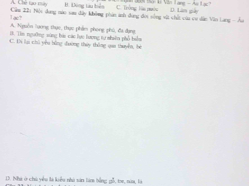 hạnh đưới thời ki Văn Lang - Au Lạc?
A. Chê tạo máy B. Đông tàu biển C. Trồng lùa nước D. Làm giây
Câu 22: Nội dung nào sau đây không phản ảnh đùng đời sống vật chất của cư dân Văn Lang - Âu
Lac?
A. Nguồn lương thực, thực phẩm phong phú, đa dạng
B. Tin ngưỡng sùng bái các lực lượng tự nhiên phổ biến
C. Đi lại chủ yếu bằng đường thủy thông qua thuyền, bè
D. Nhà ở chủ yểu là kiểu nhà sản làm bằng gỗ, tre, nửa, là