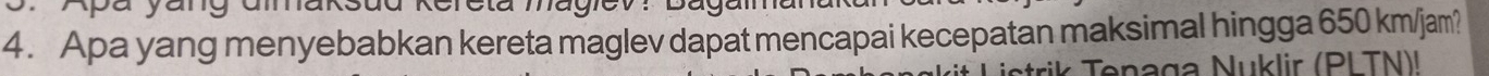 Apa yang menyebabkan kereta maglev dapat mencapai kecepatan maksimal hingga 650 km/jam? 
Tenaga Nuklir (PI TN)l