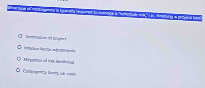 What type of contingency is typically required to manage a "schedule risk," ie., finishing a project lare
O Termination of project
Inflation factor adjustments
Mitigation of risk likethood
Contingency funds, Le. cash