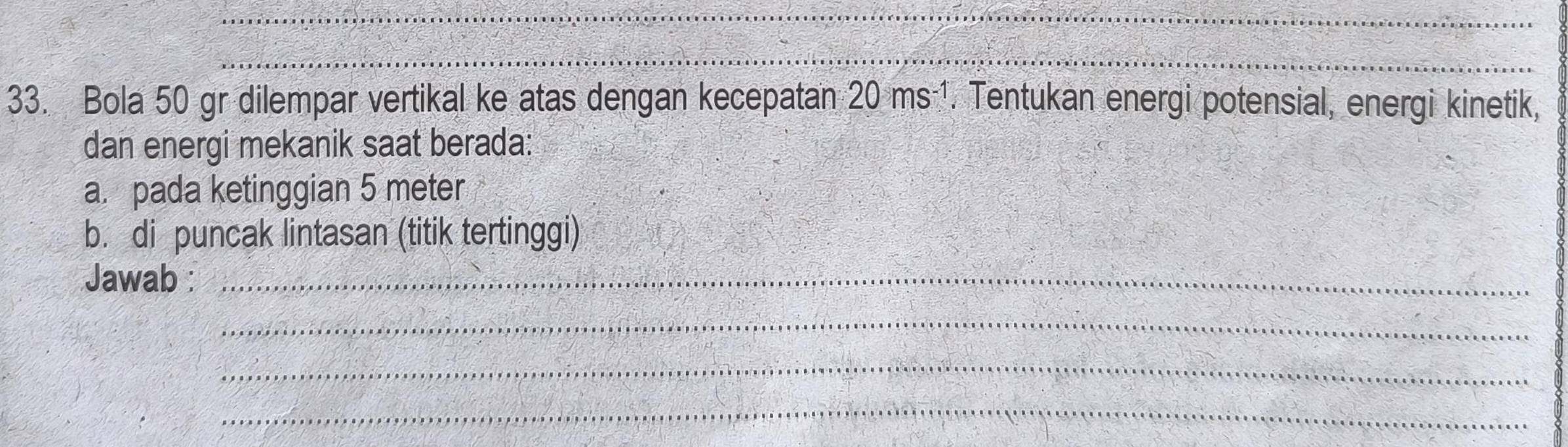 Bola 50 gr dilempar vertikal ke atas dengan kecepatan 20ms^(-1). Tentukan energi potensial, energi kinetik, 
dan energi mekanik saat berada: 
a. pada ketinggian 5 meter
b. di puncak lintasan (titik tertinggi) 
Jawab :_ 
_ 
_ 
_