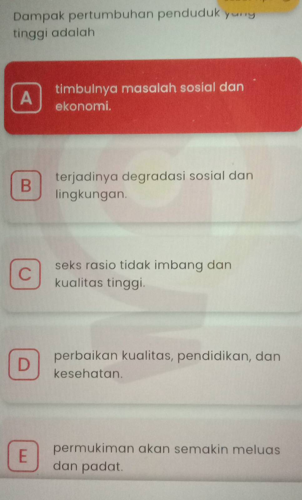 Dampak pertumbuhan penduduk yo ug
tinggi adalah
timbulnya masalah sosial dan
A ekonomi.
B
terjadinya degradasi sosial dan
lingkungan.
C
seks rasio tidak imbang dan 
kualitas tinggi.
D
perbaikan kualitas, pendidikan, dan
kesehatan.
E
permukiman akan semakin meluas
dan padat.