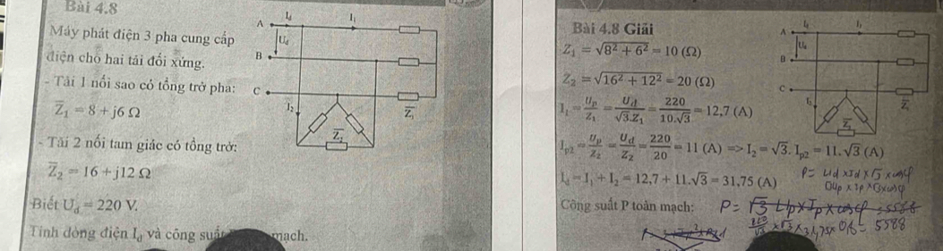 A 1; 
Bài 4.8 Giải 
Máy phát điện 3 pha cung cấp U_d
diện cho hai tải đổi xứng. B
Z_1=sqrt(8^2+6^2)=10(Omega )
Z_2=sqrt(16^2+12^2)=20(Omega )
- Tải 1 nổi sao có tổng trở pha: C I_1=frac U_pZ_1=frac U_dsqrt(3).Z_1= 220/10.sqrt(3) =12.7(A)
overline Z_1=8+j6Omega
1: 
- Tăi 2 nổi tam giác có tồng trở:
I_p2=frac U_pZ_2=frac U_dZ_2= 220/20 =11(A)Rightarrow I_2=sqrt(3).I_p2=11.sqrt(3)(A)
overline Z_2=16+j12Omega
I_d=I_1+I_2=12,7+11.sqrt(3)=31.75
Biết U_d=220V. Công suất P toàn mạch: 
Tính đòng điện I_d và công suố mach.