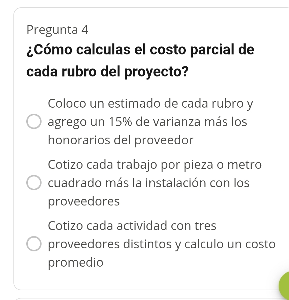 Pregunta 4
¿Cómo calculas el costo parcial de
cada rubro del proyecto?
Coloco un estimado de cada rubro y
agrego un 15% de varianza más los
honorarios del proveedor
Cotizo cada trabajo por pieza o metro
cuadrado más la instalación con los
proveedores
Cotizo cada actividad con tres
proveedores distintos y calculo un costo
promedio