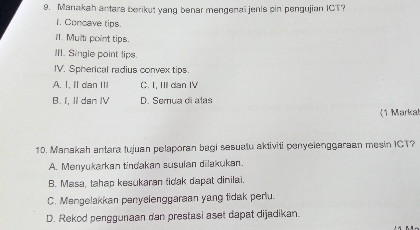 Manakah antara berikut yang benar mengenai jenis pin pengujian ICT?
I. Concave tips.
II. Multi point tips.
III. Single point tips.
IV. Spherical radius convex tips.
A. I, II dan III C. I, III dan IV
B. I, II dan IV D. Semua di atas
(1 Markał
10. Manakah antara tujuan pelaporan bagi sesuatu aktiviti penyelenggaraan mesin ICT?
A. Menyukarkan tindakan susulan dilakukan.
B. Masa, tahap kesukaran tidak dapat dinilai.
C. Mengelakkan penyelenggaraan yang tidak perlu.
D. Rekod penggunaan dan prestasi aset dapat dijadikan.