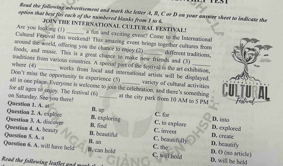 Read the following advertisement and mark the letter A, B, C or D on your answer sheet to indicate the
option that best fits each of the numbered blanks from 1 to 6.
JOIN THE INTERNATIONAL CULTURAL FESTIVAL!
Are you looking (1) _a fun and exciting event? Come to the International
Cultural Festival this weekend! This amazing event brings together cultures from
around the world, offering you the chance to enjoy (2) different traditions,
foods, and music. This is a great chance to make new friends and (3)
traditions from various countries. A special part of the festival is the art exhibition,
where (4) _works from local and international artists will be displayed.
Don’t miss the opportunity to experience (5) variety of cultural activities
all in one place. Everyone is welcome to join the celebration, and there’s something 
for all ages to enjoy. The festival (6)_ at the city park from 10 AM to 5 PM
on Saturday. See you there!
Question 1. A. at B. up C. for D. into
Question 2. A. explore B. exploring C. to explore D. explored
Question 3. A. discover B. find C. invent D. create
Question 4. A. beauty B. beautiful C. beautifully D. beautify
Question 5. A. a B. an C. the D. θ (no article)
Question 6. A. will have held B. can hold C. will hold D. will be held
Read the following leaflet and ma