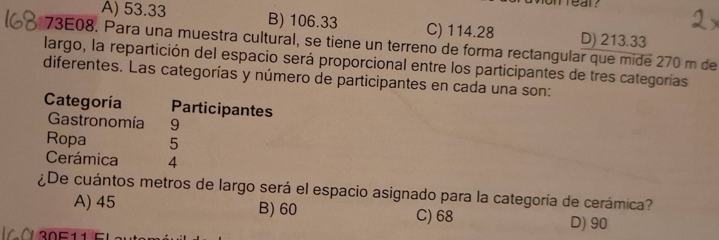 A) 53.33
near.
B) 106.33
C) 114.28 D) 213.33
73E08. Para una muestra cultural, se tiene un terreno de forma rectangular que mide 270 m de
largo, la repartición del espacio será proporcional entre los participantes de tres categorías
diferentes. Las categorías y número de participantes en cada una son:
Categoría Participantes
Gastronomía 9
Ropa
5
Cerámica 4
¿De cuántos metros de largo será el espacio asignado para la categoría de cerámica?
A) 45 B) 60
C) 68 D) 90