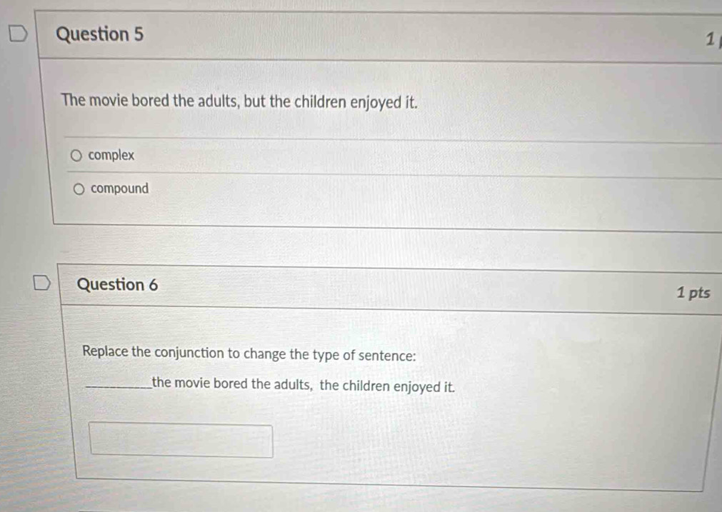 The movie bored the adults, but the children enjoyed it. 
complex 
compound 
Question 6 
1 pts 
Replace the conjunction to change the type of sentence: 
_the movie bored the adults, the children enjoyed it.