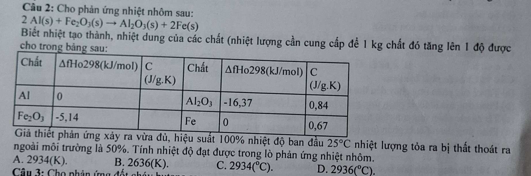 Cho phản ứng nhiệt nhôm sau:
2Al(s)+Fe_2O_3(s)to Al_2O_3(s)+2Fe(s)
Biết nhiệt tạo thành, nhiệt dung của các chất (nhiệt lượng cần cung cấp để 1 kg chất đó tăng lên 1 độ được
cho trong
uất 100% nhiệt độ ban đầu 25°C nhiệt lượng tỏa ra bị thất thoát ra
ngoài môi trường là 50%. Tính nhiệt độ đạt được trong lò phản ứng nhiệt nhôm.
A. 2934(K). B. 2636(K). C. 2934(^circ C). D. 2936(^circ C).
Cu 3 :  C ho phản ứng  đố t  ch á n