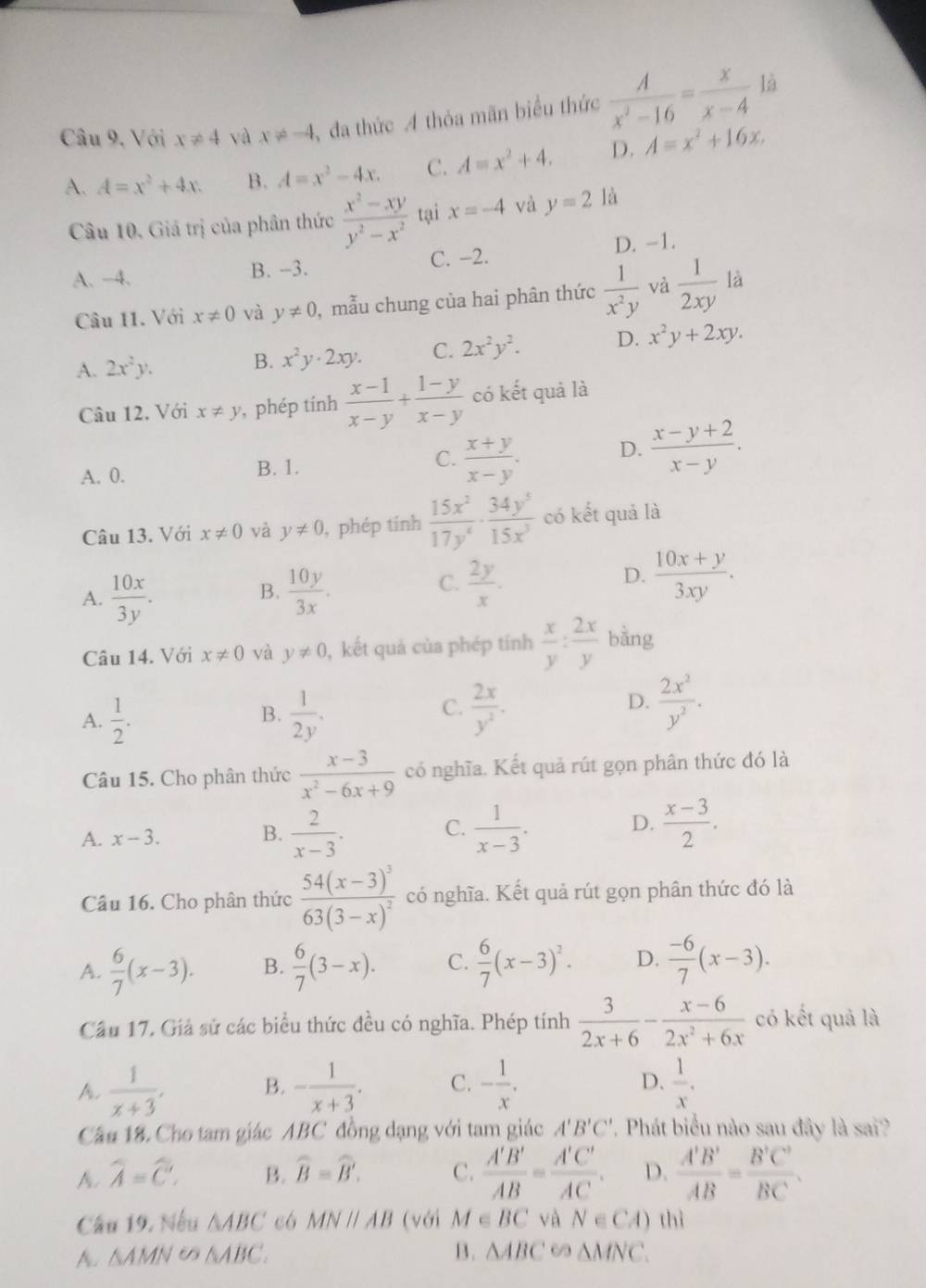 Câu 9, Với x!= 4 và x!= -4 , đa thức A thỏa mãn biểu thức  A/x^2-16 = x/x-4  là
A. A=x^2+4x. B. A=x^2-4x. C. A=x^2+4. D. A=x^2+16x.
Câu 10. Giả trị của phân thức  (x^2-xy)/y^2-x^2  tại x=-4 và y=2 là
D. -1.
A. -4. B. -3. C. −2.
Câu 11. Với x!= 0 và y!= 0 ), mẫu chung của hai phân thức  1/x^2y  và  1/2xy  là
A. 2x^2y. x^2y· 2xy. C. 2x^2y^2. D. x^2y+2xy.
B.
Câu 12. Với x!= y , phép tính  (x-1)/x-y + (1-y)/x-y  có kết quả là
A. 0. B. 1. C.  (x+y)/x-y . D.  (x-y+2)/x-y .
Câu 13. Với x!= 0 và y!= 0 , phép tính  15x^2/17y^4 ·  34y^5/15x^3  có kết quả là
A.  10x/3y .  10y/3x .
B.
C.  2y/x .  (10x+y)/3xy .
D.
Câu 14. Với x!= 0 và y!= 0 , kết quả của phép tính  x/y : 2x/y  bàng
A.  1/2 .  1/2y .  2x/y^2 .  2x^2/y^2 .
B.
C.
D.
Câu 15. Cho phân thức  (x-3)/x^2-6x+9  có nghĩa. Kết quả rút gọn phân thức đó là
A. x-3. B.  2/x-3 . C.  1/x-3 . D.  (x-3)/2 .
Câu 16. Cho phân thức frac 54(x-3)^363(3-x)^2 có nghĩa. Kết quả rút gọn phân thức đó là
A.  6/7 (x-3). B.  6/7 (3-x). C.  6/7 (x-3)^2. D.  (-6)/7 (x-3).
Cầu 17, Giả sử các biểu thức đều có nghĩa. Phép tính  3/2x+6 - (x-6)/2x^2+6x  có kết quả là
D.
A.  1/x+3 , B. - 1/x+3 . C. - 1/x .  1/x .
Cầu 18. Cho tam giác ABC đồng dạng với tam giác A'B'C' , Phát biểu nào sau đây là sai?
A. widehat A=widehat C. B. widehat B=widehat B. C.  A'B'/AB = A'C'/AC . D.  A'B'/AB = B'C'/BC .
Cầu 19, Nếu △ ABC có MNparallel AB (với M∈ BC và N∈ CA) thì
A. △ AMN D △ ABC. B. △ ABC 69 △ MNC.