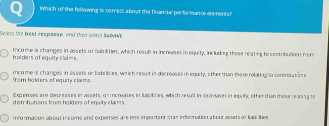 Which of the following is correct about the financial performance elements?
Select the best response, and then select Submit.
Income is changes in assets or liabilities, which result in increases in equity, including those relating to contributions from
holders of equity claims.
Income is changes in assets or liabilities, which result in decreases in equity, other than those relating to contributions
from holders of equity claims.
Expenses are decreases in assets, or increases in liabilities, which result in decreases in equity, other than those relating to
distributions from holders of equity claims.
Information about income and expenses are less important than information about assets or liabilities.