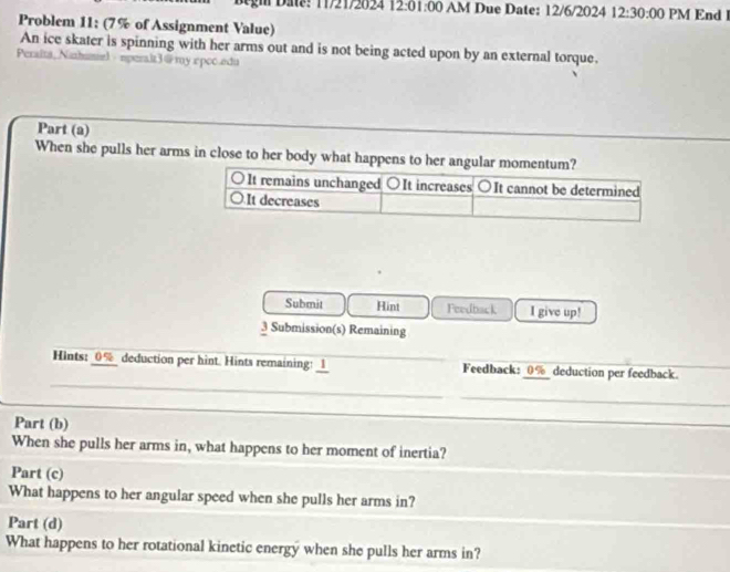 Da: 11/21/2024 12:01:00 AM Due Date: 12/6/2024 12:30:00 PM End 
Problem 11: (7% of Assignment Value)
An ice skater is spinning with her arms out and is not being acted upon by an external torque.
Peralta, Nizhumiel · nperak3@my εpcc.edu
Part (a)
When she pulls her arms in close to her body what happens to her angular momentum?
. It remains unchanged ○It increases ○It cannot be determined
It decreases
Submit Hint Feedback I give up!
3 Submission(s) Remaining
_
Hints: 0% deduction per hint. Hints remaining: _l_ _Feedback: _ 0% _ deduction per feedback.
_
Part (b)
_
_
_
When she pulls her arms in, what happens to her moment of inertia?
Part (c)
What happens to her angular speed when she pulls her arms in?
Part (d)
What happens to her rotational kinetic energy when she pulls her arms in?