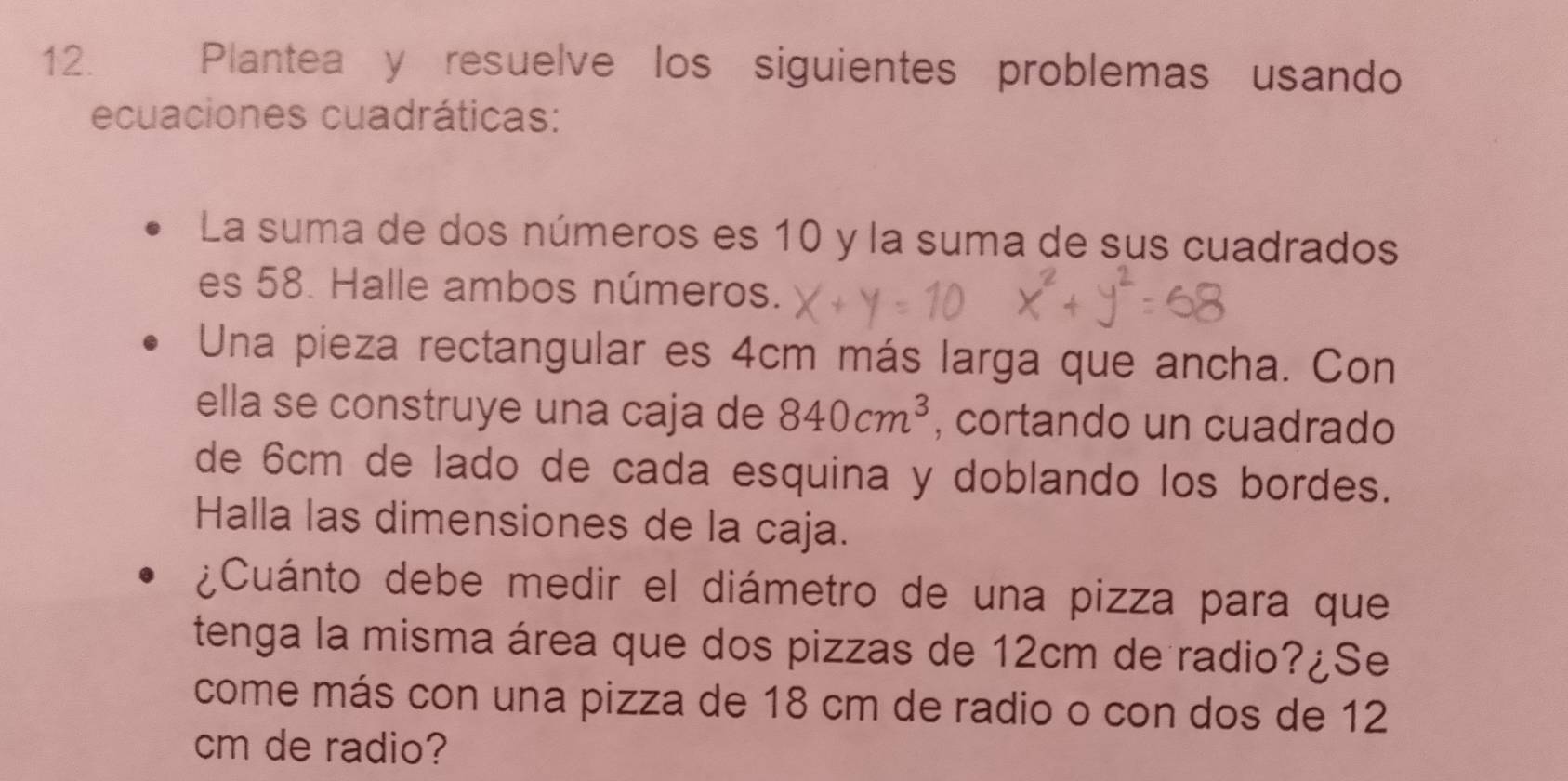 Plantea y resuelve los siguientes problemas usando 
ecuaciones cuadráticas: 
La suma de dos números es 10 y la suma de sus cuadrados 
es 58. Halle ambos números. 
Una pieza rectangular es 4cm más larga que ancha. Con 
ella se construye una caja de 840cm^3 , cortando un cuadrado 
de 6cm de lado de cada esquina y doblando los bordes. 
Halla las dimensiones de la caja. 
¿Cuánto debe medir el diámetro de una pizza para que 
tenga la misma área que dos pizzas de 12cm de radio?¿Se 
come más con una pizza de 18 cm de radio o con dos de 12
cm de radio?