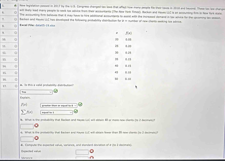 New legislation passed in 2017 by the U.S. Congress changed tax laws that affect how many people file their taxes in 2018 and beyond. These tax law changes
will likely lead many people to seek tax advice from their accountants (The New York Times). Backen and Hayes LLC is an accounting firm in New York state.
6.The accounting firm believes that it may have to hire additional accountants to assist with the increased demand in tax advice for the upcoming tax season.
7.Backen and Hayes LLC has developed the following probability distribution for x= number of new clients seeking tax advice.
8.Excel File: data05-19.x|sx
9.
x f(x)
10 20 0.05
11 25 0.20
12 30 0.25
13 35 0.15
14 40 0.15
15 45 0.10
16
50 0.10
1a. Is this a valid probability distribution?
Yes
Explain.
f(x) greater than or equal to 0
sumlimits f(x) equal to 1
b. What is the probability that Backen and Hayes LLC will obtain 40 or more new clients (to 2 decimals)?
c. What is the probability that Backen and Hayes LLC will obtain fewer than 35 new clients (to 2 decimals)?
d. Compute the expected value, variance, and standard deviation of x (to 2 decimals).
Expected value
Variance