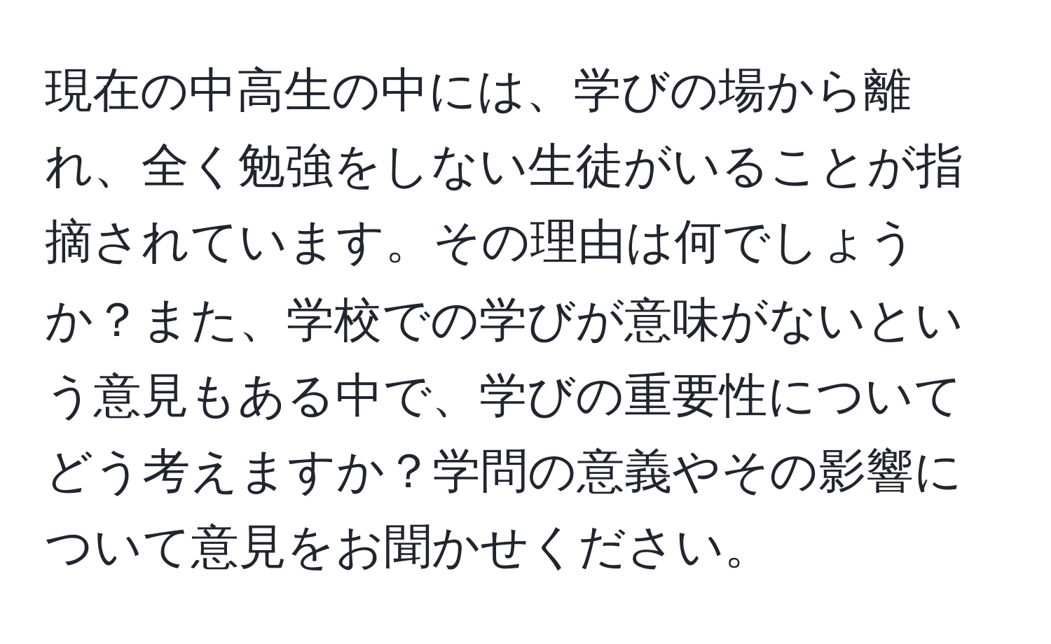 現在の中高生の中には、学びの場から離れ、全く勉強をしない生徒がいることが指摘されています。その理由は何でしょうか？また、学校での学びが意味がないという意見もある中で、学びの重要性についてどう考えますか？学問の意義やその影響について意見をお聞かせください。