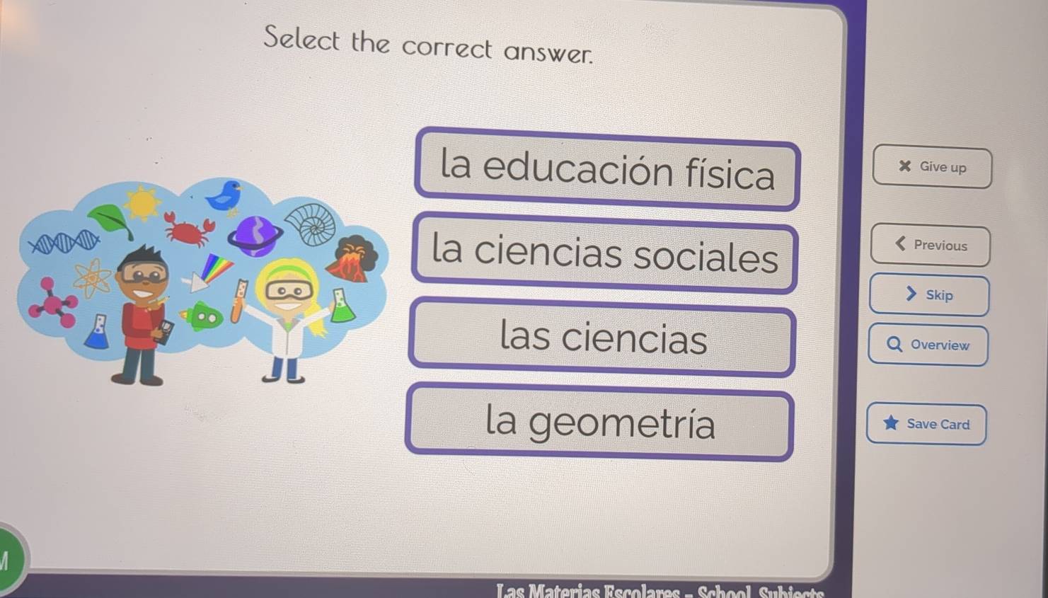 Select the correct answer.
la educación física Give up
a ciencias sociales
Previous
Skip
las ciencias Overview
la geometría Save Card
Las Materias Escolares - School Subiects