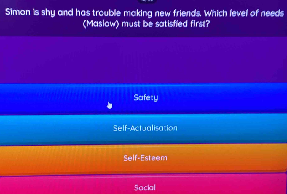 Simon is shy and has trouble making new friends. Which level of needs
(Maslow) must be satisfied first?
Safety
Self-Actualisation
Self-Esteem
Social