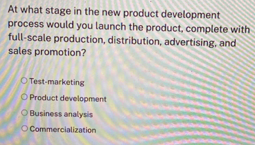 At what stage in the new product development
process would you launch the product, complete with
full-scale production, distribution, advertising, and
sales promotion?
Test-marketing
Product development
Business analysis
Commercialization