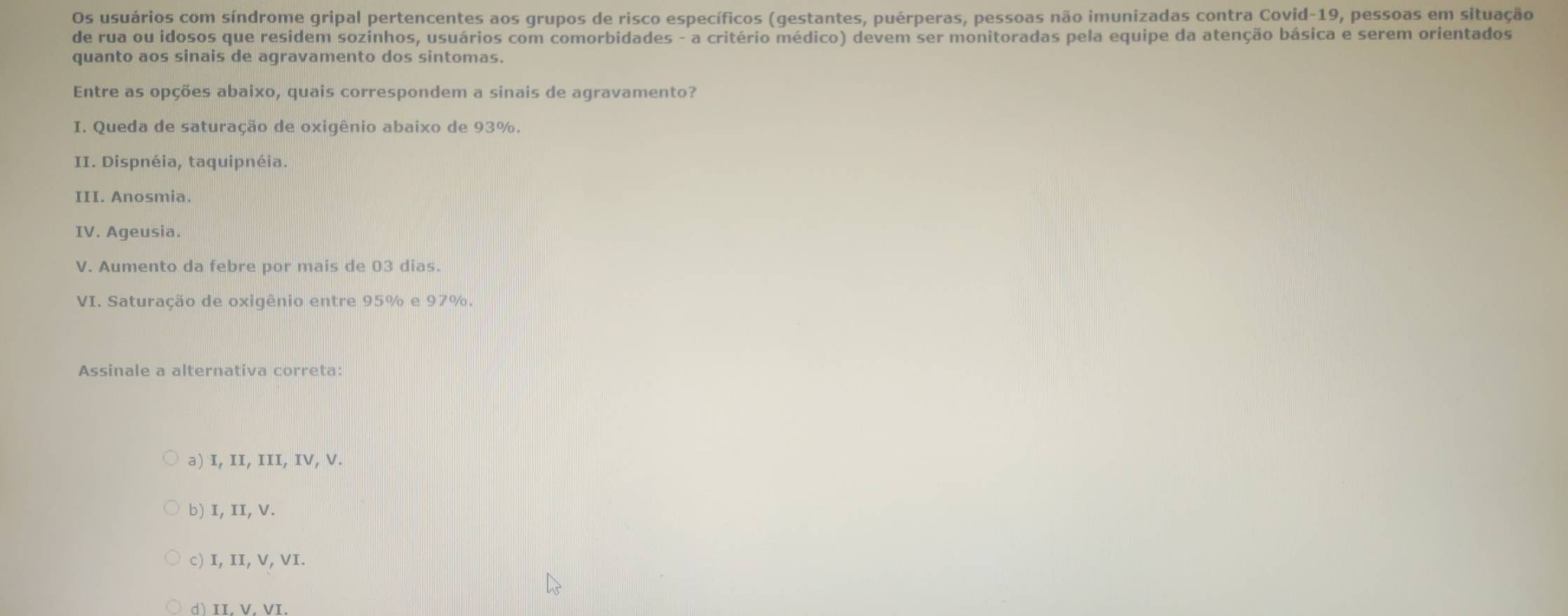 Os usuários com síndrome gripal pertencentes aos grupos de risco específicos (gestantes, puérperas, pessoas não imunizadas contra Covid-19, pessoas em situação
de rua ou idosos que residem sozinhos, usuários com comorbidades - a critério médico) devem ser monitoradas pela equipe da atenção básica e serem orientados
quanto aos sinais de agravamento dos sintomas.
Entre as opções abaixo, quais correspondem a sinais de agravamento?
I. Queda de saturação de oxigênio abaixo de 93%.
II. Dispnéia, taquipnéia.
III. Anosmia.
IV. Ageusia.
V. Aumento da febre por mais de 03 dias.
VI. Saturação de oxigênio entre 95% e 97%.
Assinale a alternativa correta:
a) I, II, III, IV, V.
b) I, II, V.
c) I, II, V, VI.
d)II. V. VI.