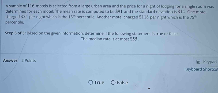 A sample of 116 motels is selected from a large urban area and the price for a night of lodging for a single room was
determined for each motel. The mean rate is computed to be $91 and the standard deviation is $14. One motel
charged $55 per night which is the 15^(th) percentile. Another motel charged $118 per night which is the 75^(th)
percentile.
Step 5 of 5 : Based on the given information, determine if the following statement is true or false.
The median rate is at most $55.
Answer 2 Points Keypad
Keyboard Shortcu
True False