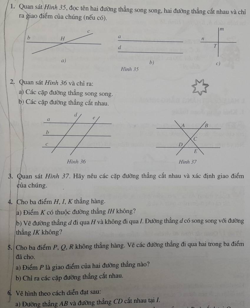 Quan sát Hình 35, đọc tên hai đường thẳng song song, hai đường thẳng cắt nhau và chỉ 
ra giao điểm của chúng (nếu có).
m
a
n
d
T
b) 
c) 
Hình 35
2. Quan sát Hình 36 và chỉ ra: 
a) Các cặp đường thẳng song song. 
b) Các cặp đường thẳng cắt nhau. 
Hình 37
3. Quan sát Hình 37. Hãy nêu các cặp đường thẳng cắt nhau và xác định giao điểm 
của chúng. 
4. Cho ba điểm H, I, K thẳng hàng. 
a) Điểm K có thuộc đường thẳng IH không? 
b) Vẽ đường thẳng đ đi qua H và không đi qua /. Đường thẳng d có song song với đường 
thẳng / K không? 
5. Cho ba điểm P, Q, R không thẳng hàng. Vẽ các đường thẳng đi qua hai trong ba điểm 
đã cho. 
a) Điểm P là giao điểm của hai đường thẳng nào? 
b) Chỉ ra các cặp đường thẳng cắt nhau. 
6. Vẽ hình theo cách diễn đạt sau: 
a) Đường thẳng AB và đường thẳng CD cắt nhau tại I.